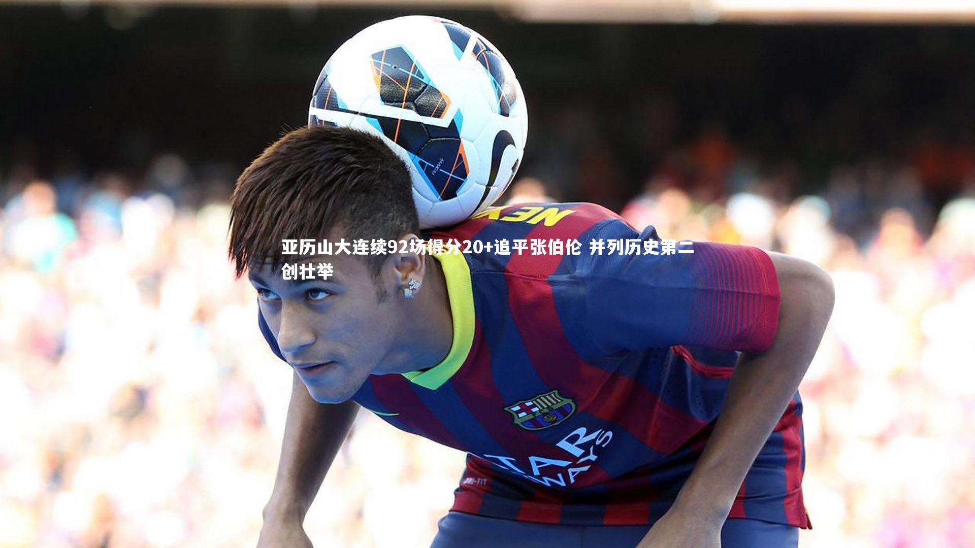九游体育官网_亚历山大连续92场得分20+追平张伯伦 并列历史第二创壮举